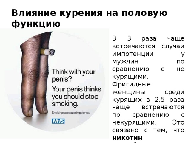 Влияние курения на половую функцию В 3 раза чаще встречаются случаи импотенции у мужчин по сравнению с не курящими. Фригидные женщины среди курящих в 2,5 раза чаще встречаются по сравнению с некурящими. Это связано с тем, что никотин способствует сужению сосудов половых органов . 
