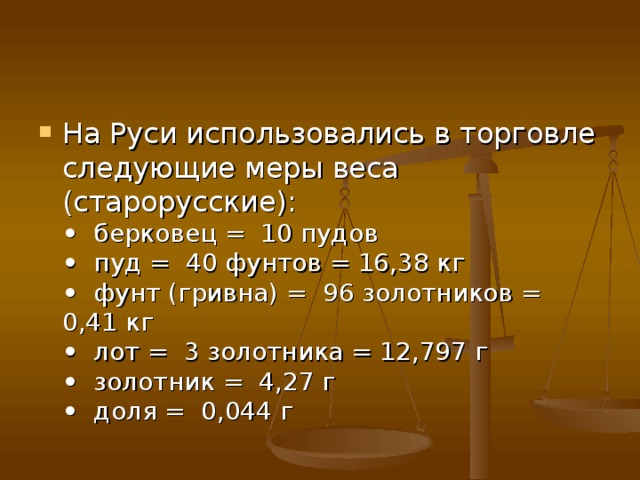 На Руси использовались в торговле следующие меры веса (старорусские):   •   берковец =  10 пудов   •   пуд =  40 фунтов = 16,38 кг   •   фунт (гривна) =  96 золотников = 0,41 кг   •   лот =  3 золотника = 12,797 г   •   золотник =  4,27 г   •   доля =  0,044 г  