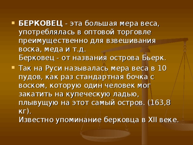 БЕРКОВЕЦ  - эта большая мера веса, употреблялась в оптовой торговле преимущественно для взвешивания воска, меда и т.д.  Берковец - от названия острова Бьерк. Так на Руси называлась мера веса в 10 пудов, как раз стандартная бочка с воском, которую один человек мог закатить на купеческую ладью, плывущую на этот самый остров. (163,8 кг).  Известно упоминание берковца в XII веке. 