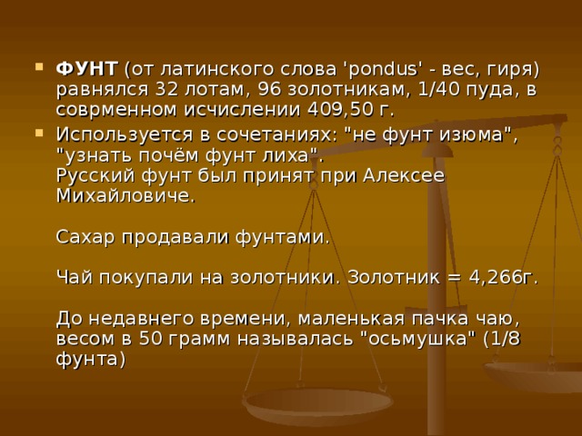 ФУНТ  (от латинского слова 'pondus' - вес, гиря) равнялся 32 лотам, 96 золотникам, 1/40 пуда, в соврменном исчислении 409,50 г. Используется в сочетаниях: 