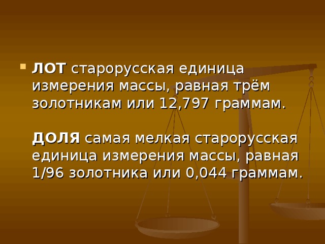 ЛОТ  старорусская единица измерения массы, равная трём золотникам или 12,797 граммам.   ДОЛЯ  самая мелкая старорусская единица измерения массы, равная 1/96 золотника или 0,044 граммам. 