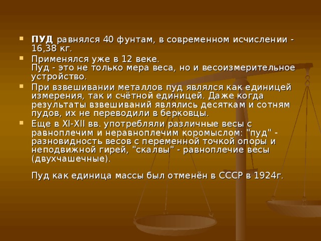 ПУД  равнялся 40 фунтам, в современном исчислении - 16,38 кг. Применялся уже в 12 веке.   Пуд - это не только мера веса, но и весоизмерительное устройство. При взвешивании металлов пуд являлся как единицей измерения, так и счётной единицей. Даже когда результаты взвешиваний являлись десяткам и сотням пудов, их не переводили в берковцы. Еще в XI-XII вв. употребляли различные весы с равноплечим и неравноплечим коромыслом: 
