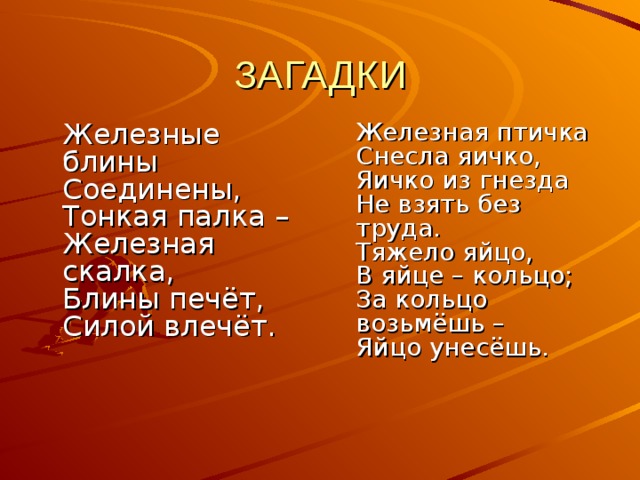 ЗАГАДКИ  Железные блины  Соединены,  Тонкая палка –  Железная скалка,  Блины печёт,  Силой влечёт.     Железная птичка  Снесла яичко,  Яичко из гнезда  Не взять без труда.  Тяжело яйцо,  В яйце – кольцо;  За кольцо возьмёшь –  Яйцо унесёшь.     