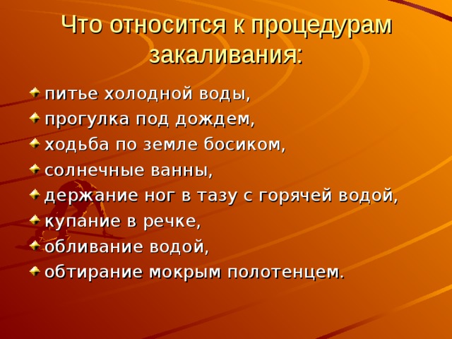 Что относится к процедурам закаливания: питье холодной воды, прогулка под дождем, ходьба по земле босиком, солнечные ванны, держание ног в тазу с горячей водой, купание в речке, обливание водой, обтирание мокрым полотенцем. 