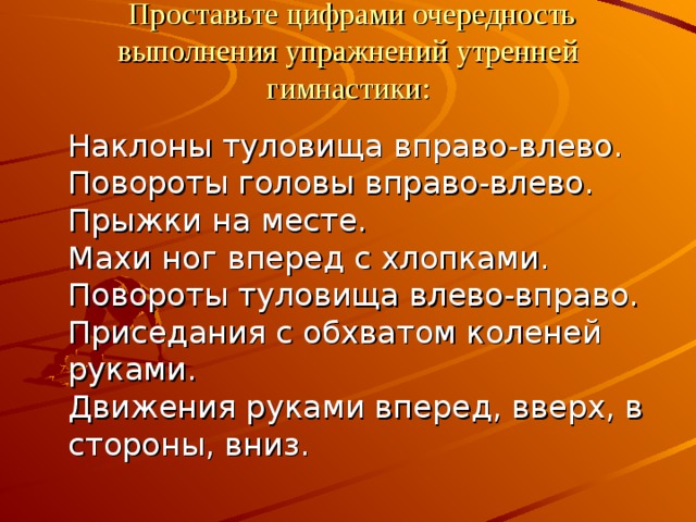   Проставьте цифрами очередность выполнения упражнений утренней гимнастики:  Наклоны туловища вправо-влево.  Повороты головы вправо-влево.  Прыжки на месте.  Махи ног вперед с хлопками.  Повороты туловища влево-вправо.  Приседания с обхватом коленей руками.  Движения руками вперед, вверх, в стороны, вниз. 