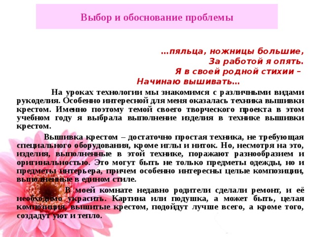 Выбор и обоснование проблемы … пяльца, ножницы большие, За работой я опять. Я в своей родной стихии – Начинаю вышивать…  На уроках технологии мы знакомимся с различными видами рукоделия. Особенно интересной для меня оказалась техника вышивки крестом. Именно поэтому темой своего творческого проекта в этом учебном году я выбрала выполнение изделия в технике вышивки крестом.  Вышивка крестом – достаточно простая техника, не требующая специального оборудования, кроме иглы и ниток. Но, несмотря на это, изделия, выполненные в этой технике, поражают разнообразием и оригинальностью. Это могут быть не только предметы одежды, но и предметы интерьера, причем особенно интересны целые композиции, выполненные в едином стиле.  В моей комнате недавно родители сделали ремонт, и её необходимо украсить. Картина или подушка, а может быть, целая композиция, вышитые крестом, подойдут лучше всего, а кроме того, создадут уют и тепло.   