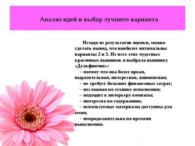  Анализ идей и выбор лучшего варианта  Исходя из результатов оценки, можно сделать вывод, что наиболее оптимальны варианты 2 и 3. Из всех этих чудесных красочных вышивок я выбрала вышивку «Дельфинчик»: – потому что она более яркая, выразительная, интересная, живописная; – не требует больших финансовых затрат; – несложная по технике исполнения; – подходит к интерьеру комнаты; – интересна по содержанию; – используемые материалы доступны для меня; – непродолжительна по времени выполнения. 