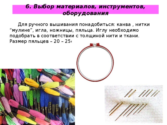 6. Выбор материалов, инструментов, оборудования Для ручного вышивания понадобиться : канва , нитки “ мулине ” , игла, ножницы, пяльца. Иглу необходимо подобрать в соответствии с толщиной нити и ткани. Размер пяльцев – 20 – 25см. 