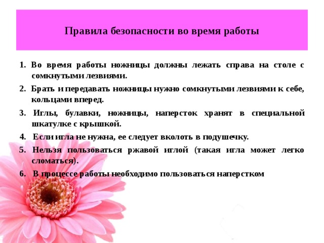 Правила безопасности во время работы 1. Во время работы ножницы должны лежать справа на столе с сомкнутыми лезвиями. 2. Брать и передавать ножницы нужно сомкнутыми лезвиями к себе, кольцами вперед. 3. Иглы, булавки, ножницы, наперсток хранят в специальной шкатулке с крышкой. 4. Если игла не нужна, ее следует вколоть в подушечку. 5. Нельзя пользоваться ржавой иглой (такая игла может легко сломаться). 6. В процессе работы необходимо пользоваться наперстком   