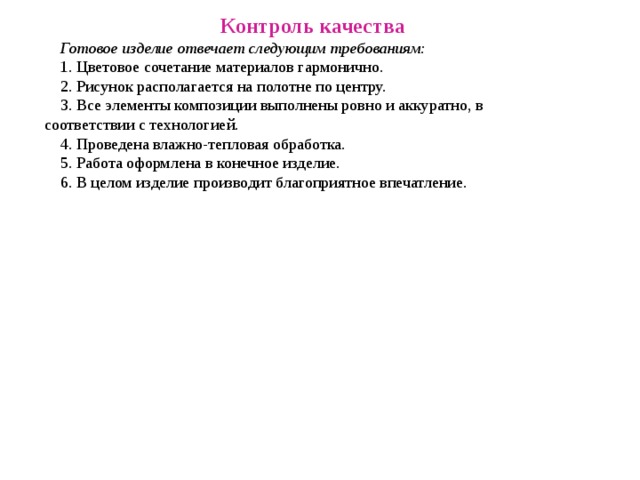 Контроль качества Готовое изделие отвечает следующим требованиям: 1. Цветовое сочетание материалов гармонично. 2. Рисунок располагается на полотне по центру. 3. Все элементы композиции выполнены ровно и аккуратно, в соответствии с технологией. 4. Проведена влажно-тепловая обработка. 5. Работа оформлена в конечное изделие. 6. В целом изделие производит благоприятное впечатление. 