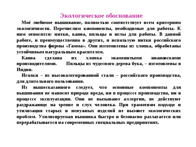 Экологическое обоснование Моё любимое вышивание, полностью соответствует всем критериям экологичности. Перечислим компоненты, необходимые для работы. К ним относятся: нитки, канва, пяльцы и иглы для работы. В данной работе, и преимущественно в других, я использую нитки российского производства фирмы «Гамма». Они изготовлены из хлопка, обработаны устойчивым натуральным красителем. Канва сделана их хлопка знаменитыми ивановскими производителями. Пяльцы из чудесного дерева бука, – изготовлены в Индии. Иголки – из высоколегированной стали – российского производства, для длительного пользования. Из вышесказанного следует, что основные компоненты для вышивания не наносят природе вреда, ни в процессе производства, ни в процессе эксплуатации. Они не вызывают аллергии, не действуют раздражающе на зрение и слух человека. При грамотном подходе и утилизация старых и ненужных изделий не вызовет экологических проблем. Утилизируемая вышивка быстро и безопасно разлагается или перерабатывается на современных специальных предприятиях. 