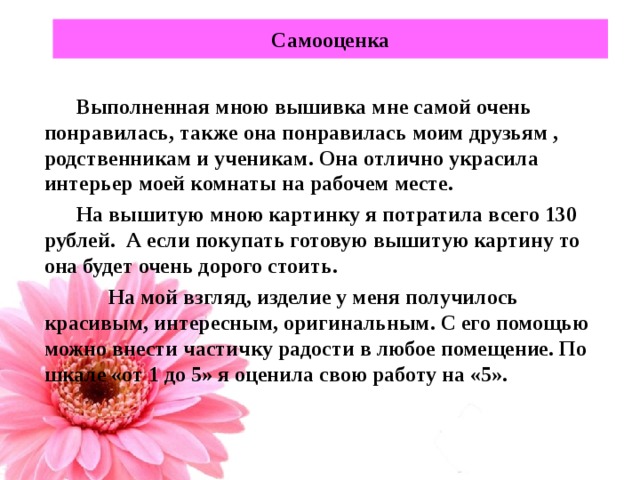 Самооценка Выполненная мною вышивка мне самой очень понравилась, также она понравилась моим друзьям , родственникам и ученикам. Она отлично украсила интерьер моей комнаты на рабочем месте. На вышитую мною картинку я потратила всего 130 рублей. А если покупать готовую вышитую картину то она будет очень дорого стоить.  На мой взгляд, изделие у меня получилось красивым, интересным, оригинальным. С его помощью можно внести частичку радости в любое помещение. По шкале «от 1 до 5» я оценила свою работу на «5».   