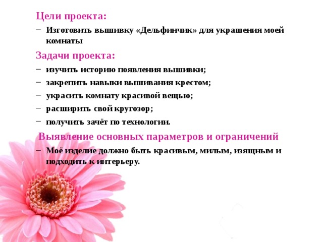 Цели проекта: Цели проекта: Изготовить вышивку «Дельфинчик» для украшения моей комнаты Изготовить вышивку «Дельфинчик» для украшения моей комнаты Задачи проекта: Задачи проекта: изучить историю появления вышивки; закрепить навыки вышивания крестом; украсить комнату красивой вещью; расширить свой кругозор; получить зачёт по технологии. изучить историю появления вышивки; закрепить навыки вышивания крестом; украсить комнату красивой вещью; расширить свой кругозор; получить зачёт по технологии.  Выявление основных параметров и ограничений  Выявление основных параметров и ограничений Моё изделие должно быть красивым, милым, изящным и подходить к интерьеру. Моё изделие должно быть красивым, милым, изящным и подходить к интерьеру.  