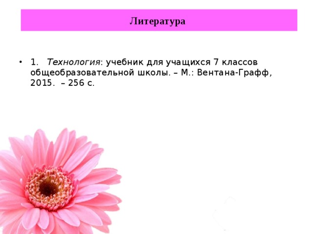 Литература 1. Технология : учебник для учащихся 7 классов общеобразовательной школы. – М.: Вентана-Графф, 2015. – 256 с. 