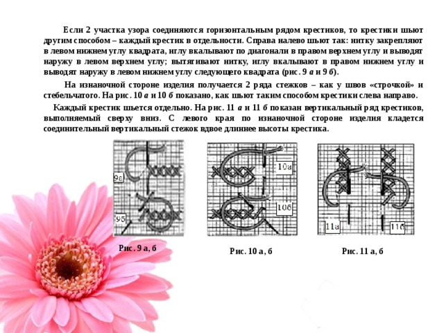  Если 2 участка узора соединяются горизонтальным рядом крестиков, то крестики шьют другим способом – каждый крестик в отдельности. Справа налево шьют так: нитку закрепляют в левом нижнем углу квадрата, иглу вкалывают по диагонали в правом верхнем углу и выводят наружу в левом верхнем углу; вытягивают нитку, иглу вкалывают в правом нижнем углу и выводят наружу в левом нижнем углу следующего квадрата (рис. 9 а и 9 б ).  На изнаночной стороне изделия получается 2 ряда стежков – как у швов «строчкой» и стебельчатого. На рис. 10 а и 10 б показано, как шьют таким способом крестики слева направо.  Каждый крестик шьется отдельно. На рис. 11 а и 11 б показан вертикальный ряд крестиков, выполняемый сверху вниз. С левого края по изнаночной стороне изделия кладется соединительный вертикальный стежок вдвое длиннее высоты крестика.  Рис. 9 а, б Рис. 10 а, б Рис. 11 а, б 