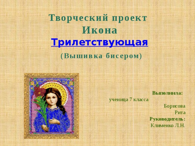 Творческий проект  Икона Трилетствующая  (Вышивка бисером) Выполнила: ученица 7 класса Борисова Рита Руководитель: Клименко Л.Н. 