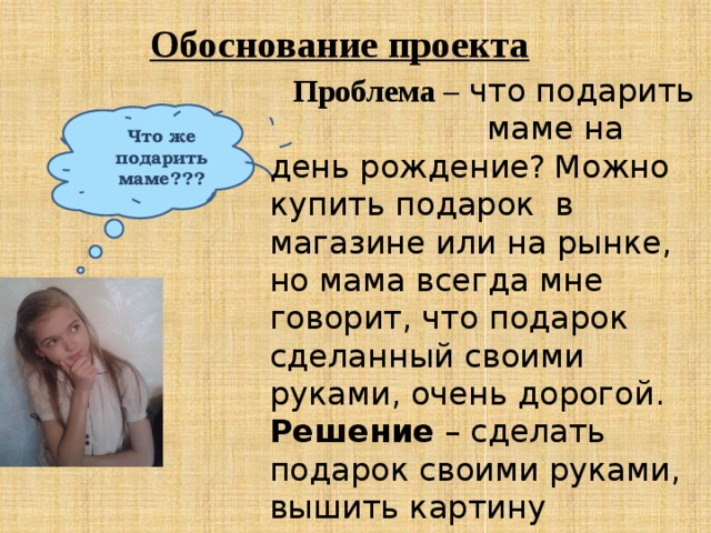 Обоснование проекта  Проблема – что подарить  маме на день рождение?  Можно купить подарок в магазине или на рынке, но мама всегда мне говорит, что подарок сделанный своими руками, очень дорогой. Решение – сделать подарок своими руками, вышить картину бисером! Что же подарить маме??? 