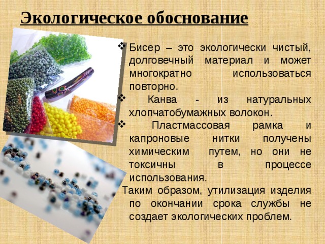 Экологическое обоснование Бисер – это экологически чистый, долговечный материал и может многократно использоваться повторно.  Канва - из натуральных хлопчатобумажных волокон.  Пластмассовая рамка и капроновые нитки получены химическим путем, но они не токсичны в процессе использования.  Таким образом, утилизация изделия по окончании срока службы не создает экологических проблем. 
