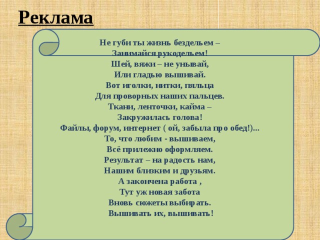 Реклама Не губи ты жизнь бездельем –  Занимайся рукодельем!  Шей, вяжи – не унывай,  Или гладью вышивай.  Вот иголки, нитки, пяльца  Для проворных наших пальцев.  Ткани, ленточки, кайма –  Закружилась голова!  Файлы, форум, интернет ( ой, забыла про обед!)...  То, что любим - вышиваем,  Всё прилежно оформляем.  Результат – на радость нам,  Нашим близким и друзьям.  А закончена работа ,  Тут уж новая забота  Вновь сюжеты выбирать.  Вышивать их, вышивать! 