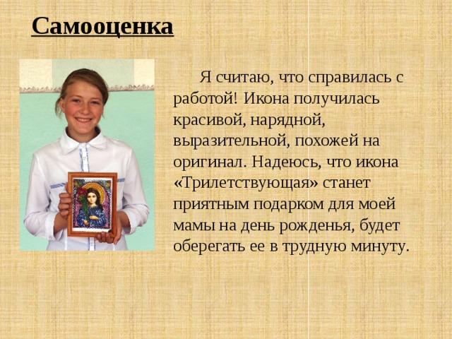 Самооценка  Я считаю, что справилась с работой! Икона получилась красивой, нарядной, выразительной, похожей на оригинал. Надеюсь, что икона «Трилетствующая» станет приятным подарком для моей мамы на день рожденья, будет оберегать ее в трудную минуту . 