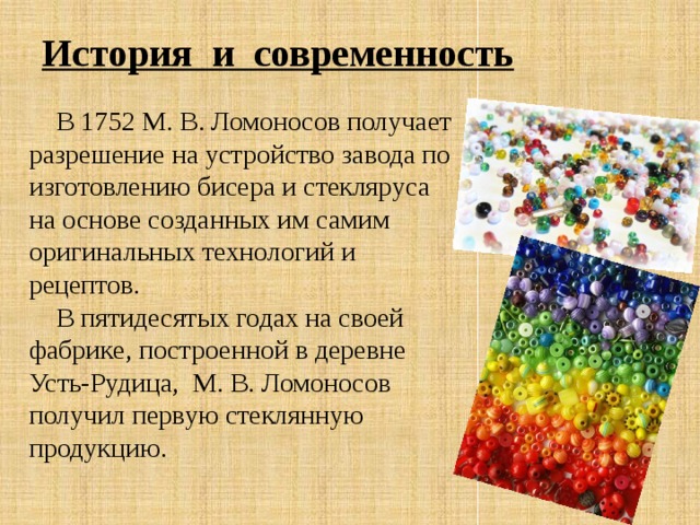 История и современность  В 1752 М. В. Ломоносов получает разрешение на устройство завода по изготовлению бисера и стекляруса на основе созданных им самим оригинальных технологий и рецептов.  В пятидесятых годах на своей фабрике, построенной в деревне Усть-Рудица, М. В. Ломоносов получил первую стеклянную продукцию. 