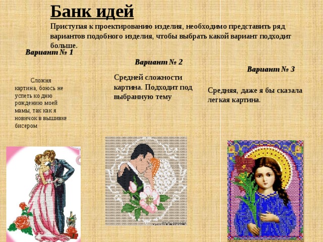 Банк идей  Приступая к проектированию изделия, необходимо представить ряд вариантов подобного изделия, чтобы выбрать какой вариант подходит больше.   Сложня картина, боюсь не успеть ко дню рождению моей мамы, так как я новичок в вышивке бисером Вариант № 1  Вариант № 3 Вариант № 2 Средней сложности картина. Подходит под выбранную тему Средняя, даже я бы сказала легкая картина. 