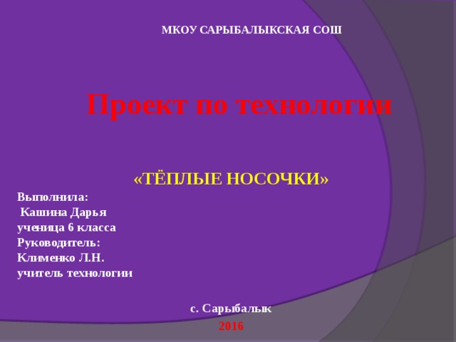 МКОУ САРЫБАЛЫКСКАЯ СОШ Проект по технологии    «ТЁПЛЫЕ НОСОЧКИ» Выполнила:  Кашина Дарья ученица 6 класса Руководитель: Клименко Л.Н. учитель технологии  с. Сарыбалык 2016 