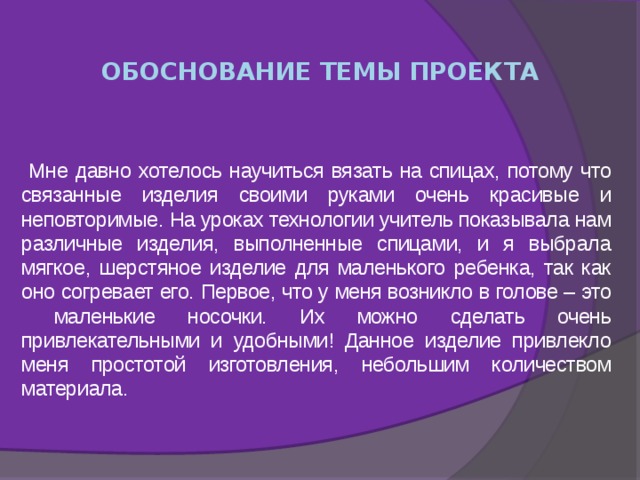  ОБОСНОВАНИЕ ТЕМЫ ПРОЕКТА  Мне давно хотелось научиться вязать на спицах, потому что связанные изделия своими руками очень красивые и неповторимые. На уроках технологии учитель показывала нам различные изделия, выполненные спицами, и я выбрала мягкое, шерстяное изделие для маленького ребенка, так как оно согревает его. Первое, что у меня возникло в голове – это маленькие носочки. Их можно сделать очень привлекательными и удобными! Данное изделие привлекло меня простотой изготовления, небольшим количеством материала. 