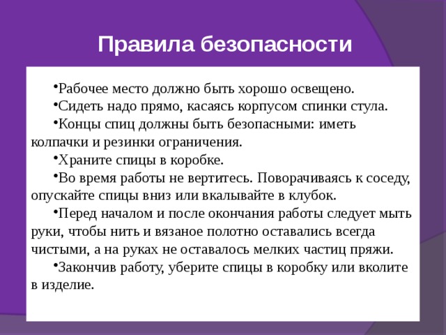 Правила безопасности Правила безопасности во время работы Рабочее место должно быть хорошо освещено.   Сидеть надо прямо, касаясь корпусом спинки стула.   Концы спиц должны быть безопасными: иметь колпачки и резинки ограничения.   Храните спицы в коробке. Во время работы не вертитесь. Поворачиваясь к соседу, опускайте спицы вниз или вкалывайте в клубок.   Перед началом и после окончания работы следует мыть руки, чтобы нить и вязаное полотно оставались всегда чистыми, а на руках не оставалось мелких частиц пряжи.   Закончив работу, уберите спицы в коробку или вколите в изделие.   