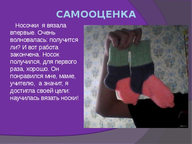 САМООЦЕНКА  Носочки я вязала впервые. Очень волновалась: получится ли? И вот работа закончена. Носок получился, для первого раза, хорошо. Он понравился мне, маме, учителю, а значит, я достигла своей цели: научилась вязать носки!       