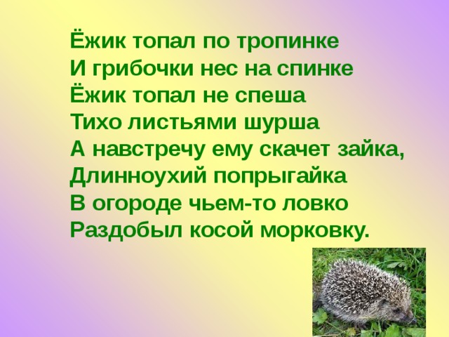Ёжик топал по тропинке  И грибочки нес на спинке  Ёжик топал не спеша  Тихо листьями шурша  А навстречу ему скачет зайка, Длинноухий попрыгайка  В огороде чьем-то ловко  Раздобыл косой морковку. 