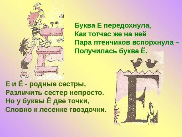 Буква Е передохнула, Как тотчас же на неё Пара птенчиков вспорхнула – Получилась буква Ё. Е и Ё - родные сестры, Различить сестер непросто. Но у буквы Ё две точки, Словно к лесенке гвоздочки. 