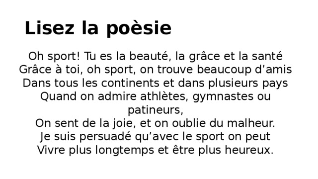 Lisez la poèsie Oh sport! Tu es la beauté, la grâce et la santé  Grâce à toi, oh sport, on trouve beaucoup d’amis  Dans tous les continents et dans plusieurs pays  Quand on admire athlètes, gymnastes ou patineurs,  On sent de la joie, et on oublie du malheur.  Je suis persuadé qu’avec le sport on peut  Vivre plus longtemps et être plus heureux.   