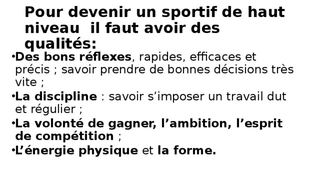 Pour devenir un sportif de haut niveau il faut avoir des qualités: Des bons réflexes , rapides, efficaces et précis ; savoir prendre de bonnes décisions très vite ; La discipline  : savoir s’imposer un travail dut et régulier ; La volonté de gagner, l’ambition, l’esprit de compétition  ; L’énergie physique  et  la forme. 