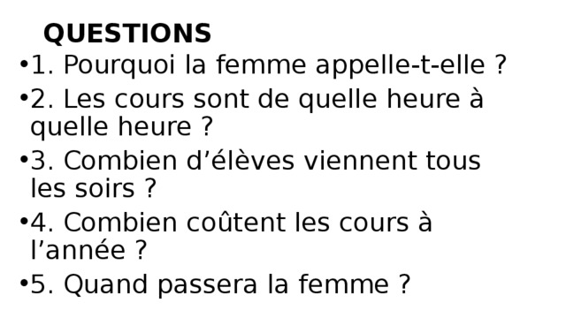 QUESTIONS   1. Pourquoi la femme appelle-t-elle ?  2. Les cours sont de quelle heure à quelle heure ?  3. Combien d’élèves viennent tous les soirs ?  4. Combien coûtent les cours à l’année ?  5. Quand passera la femme ?  