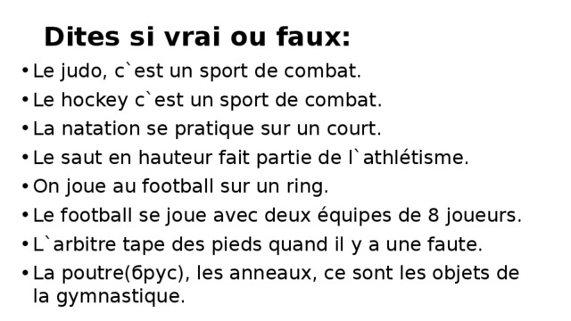 Dites si vrai ou faux:   Le judo, c`est un sport de combat. Le hockey c`est un sport de combat. La natation se pratique sur un court. Le saut en hauteur fait partie de l`athlétisme. On joue au football sur un ring. Le football se joue avec deux équipes de 8 joueurs. L`arbitre tape des pieds quand il y a une faute. La poutre(брус), les anneaux, ce sont les objets de la gymnastique. 