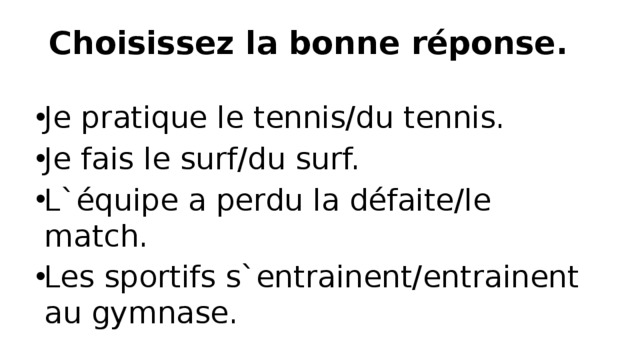 Choisissez la bonne réponse.   Je pratique le tennis/du tennis. Je fais le surf/du surf. L`équipe a perdu la défaite/le match. Les sportifs s`entrainent/entrainent au gymnase. 