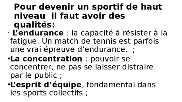Pour devenir un sportif de haut niveau il faut avoir des qualités:    L’endurance  : la capacité à résister à la fatigue. Un match de tennis est parfois une vrai épreuve d’endurance.  ; La concentration  : pouvoir se concentrer, ne pas se laisser distraire par le public ; L’esprit d’équipe , fondamental dans les sports collectifs ; 