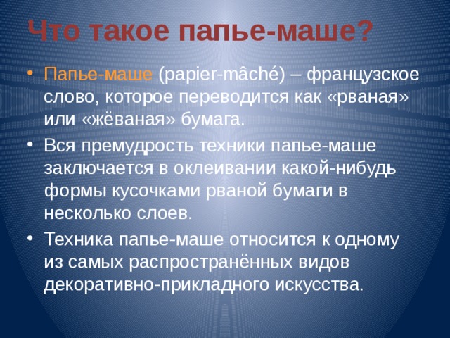 Что такое папье-маше? Папье-маше (papier-mâché) – французское слово, которое переводится как «рваная» или «жёваная» бумага. Вся премудрость техники папье-маше заключается в оклеивании какой-нибудь формы кусочками рваной бумаги в несколько слоев. Техника папье-маше относится к одному из самых распространённых видов декоративно-прикладного искусства. 