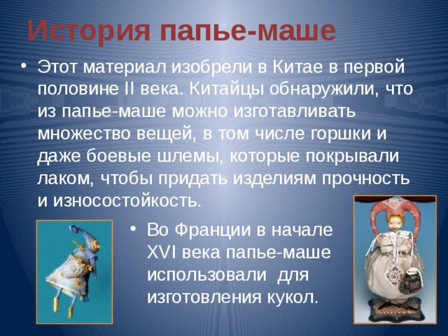История папье-маше Этот материал изобрели в Китае в первой половине II века. Китайцы обнаружили, что из папье-маше можно изготавливать множество вещей, в том числе горшки и даже боевые шлемы, которые покрывали лаком, чтобы придать изделиям прочность и износостойкость. Во Франции в начале XVI века папье-маше использовали для изготовления кукол. 