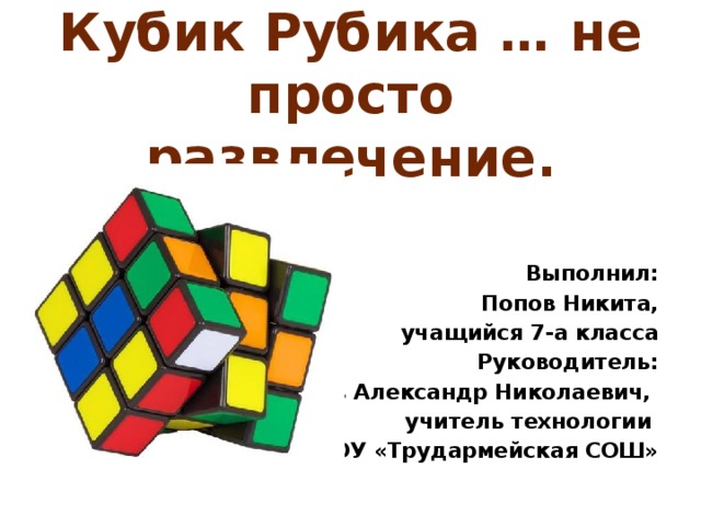 Кубик Рубика … не просто развлечение.       Выполнил: Попов Никита, учащийся 7-а класса Руководитель:  Попов Александр Николаевич, учитель технологии МБОУ «Трудармейская СОШ» 