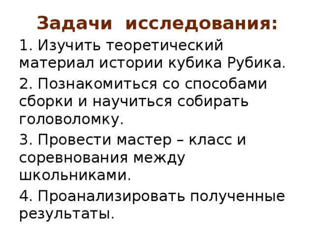 Задачи исследования:   1. Изучить теоретический материал истории кубика Рубика. 2. Познакомиться со способами сборки и научиться собирать головоломку. 3. Провести мастер – класс и соревнования между школьниками. 4. Проанализировать полученные результаты. 