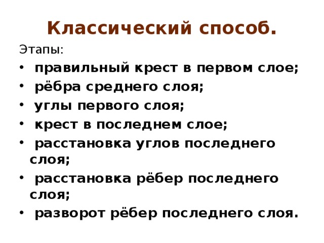Классический способ . Этапы:  правильный крест в первом слое;  рёбра среднего слоя;   углы первого слоя;  крест в последнем слое;  расстановка углов последнего слоя;  расстановка рёбер последнего слоя;  разворот рёбер последнего слоя. 