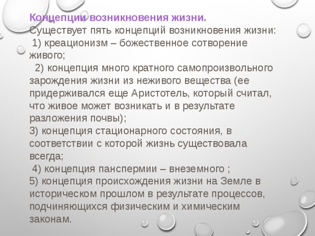 Концепции возникновения жизни. Существует пять концепций возникновения жизни:  1) креационизм – божественное сотворение живого;  2) концепция много кратного самопроизвольного зарождения жизни из неживого вещества (ее придерживался еще Аристотель, который считал, что живое может возникать и в результате разложения почвы); 3) концепция стационарного состояния, в соответствии с которой жизнь существовала всегда;  4) концепция панспермии – внеземного ; 5) концепция происхождения жизни на Земле в историческом прошлом в результате процессов, подчиняющихся физическим и химическим законам. 