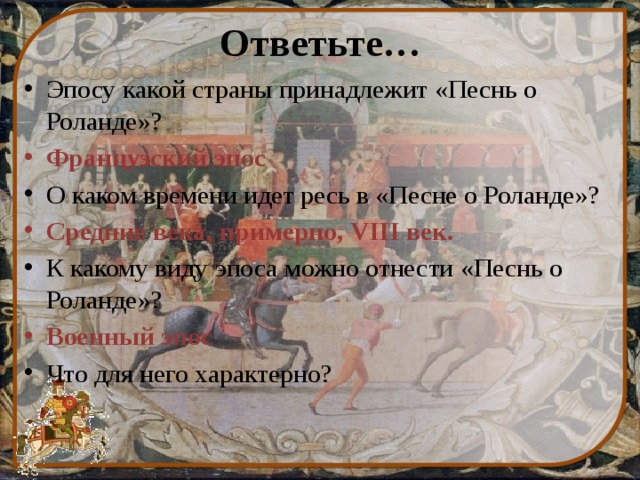 Ответьте… Эпосу какой страны принадлежит «Песнь о Роланде»? Французский эпос О каком времени идет ресь в «Песне о Роланде»? Средние века, примерно, VIII век. К какому виду эпоса можно отнести «Песнь о Роланде»? Военный эпос Что для него характерно? 