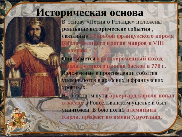 Историческая основа В основу «Песни о Роланде» положены реальные исторические события , связанные с борьбой французского короля Карла Великого против мавров в VIII столетии . Описывается кратковременный поход Карла Великого против басков в 778 г . Изложенные в произведении события упоминаются в арабских и французских хрониках. На обратном пути арьергард короля попал в засаду в Ронсельванском ущелье и был уничтожен. В бою погиб племянник Карла, префект по имени Хруотланд . 