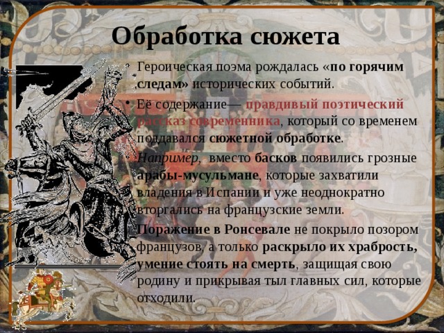 Обработка сюжета Героическая поэма рождалась « по горячим следам» исторических событий. Её содержание— правдивый поэтический рассказ современника , который со временем поддавался сюжетной обработке . Например, вместо басков появились грозные арабы-мусульмане , которые захватили владения в Испании и уже неоднократно вторгались на французские земли. Поражение в Ронсевале не покрыло позором французов, а только раскрыло их храбрость, умение стоять на смерть , защищая свою родину и прикрывая тыл главных сил, которые отходили. 