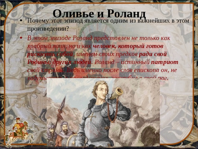 Оливье и Роланд Почему этот эпизод является одним из важнейших в этом произведении? В этом эпизоде Роланд представлен не только как храбрый воин, но и как человек, который готов рискнуть собой , именем своих предков ради свой Родины, других людей . Роланд – истинный патриот свой страны. Ведь именно после слов епископа он, не задумываясь о последствиях, затрубил в свой рог. 