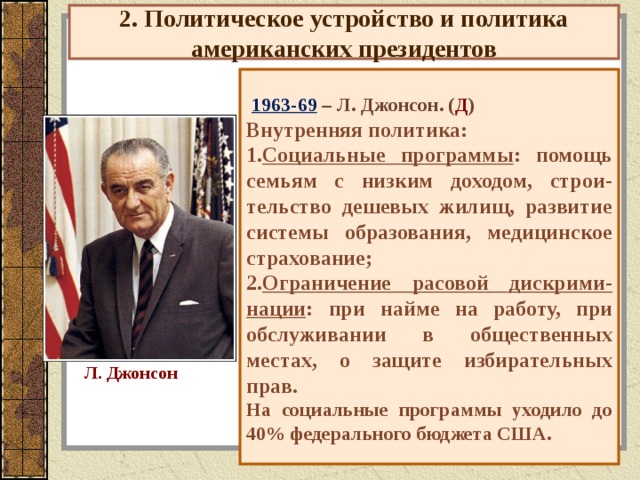 2. Политическое устройство и политика американских президентов  1963-69 – Л. Джонсон. ( Д ) Внутренняя политика: Социальные программы : помощь семьям с низким доходом, строи-тельство дешевых жилищ, развитие системы образования, медицинское страхование; Ограничение расовой дискрими-нации : при найме на работу, при обслуживании в общественных местах, о защите избирательных прав. На социальные программы уходило до 40% федерального бюджета США. Л. Джонсон 