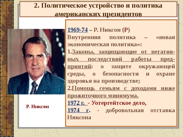 2. Политическое устройство и политика американских президентов 1969-74 – Р. Никсон ( Р ) Внутренняя политика – «новая экономическая политика»: Законы, защищающие от негатив-ных последствий работы пред-приятий : о защите окружающей среды, о безопасности и охране здоровья на производстве; Помощь семьям с доходами ниже прожиточного минимума. 1972 г.  - Уотергейтское дело, 1974 г . - добровольная отставка Никсона Р. Никсон 